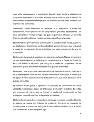 pues se ha visto necesario la planificación de este trabajo donde se establece los
programas de enseñanza educativa, tomando casos prácticos que se ajustan de
cierta manera a las necesidades propias del alumno y de esta forma contribuir con
el proceso de aprendizaje.

Orientemos nuestra educación al Desarrollo y la Integración, a través del
conocimiento teórico-práctico de las competencias previstas desarrollarlas       en
cinco elementos y niveles de logro, las que nos permitirán alcanzar un producto
final, que será el medidor de nuestra competencia profesional y social.

El elemento uno prevé el marco conceptual de la contabilidad de costos, sus fines,
su clasificación, la diferencia con la contabilidad general, el mismo que se logrará
a través del cumplimiento de las actividades que están previstas en la guía de
aprendizaje.

El elemento dos prevé el análisis de los elementos del costo Materia prima mano
de obra y costos indirectos de fabricación, para estructurar el Estado de Costos de
Productos Vendidos, el mismo que se logrará a través del cumplimiento de las
actividades que se encuentran detalladas en la guía de aprendizaje

El elemento tres se procede a resolver prácticas contables sobre la jornalización
de la materia prima, mano de obra y costos indirectos de fabricación, el mismo que
se logrará a través del cumplimiento de las actividades que están detalladas en la
guía de aprendizaje

El elemento cuatro prevé la aplicación de prácticas de contabilidad de costos
utilizando el sistemas de costos por órdenes de producción y el sistema de costos
por procesos, el mismo que se logrará a través del cumplimiento de las
actividades que estándescritas en la guía de aprendizaje

El elemento cinco prevé que el estudiante construya el proceso contable utilizando
el sistema de costos por órdenes de producción formando un proyecto de
microempresa, el mismo que se logrará a través del cumplimiento de la actividad
que se detalla en la guía de aprendizaje.

                                                                                  4
 