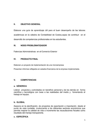 II.     OBJETIVO GENERAL


Elaborar una guía de aprendizaje útil para el buen desempeño de las labores

académicas en la cátedra de Contabilidad de Costos,capaz de contribuir en el

desarrollo de competencias profesionales en los estudiantes.


III.    NODO PROBLEMATIZADOR


Falencias Administrativas en el Comercio Exterior


IV.     PRODUCTO FINAL


Elaboran un proyecto de implementación de una microempresa

Presentan informes reflejados en estados financieros de la empresa implementada.




V.      COMPETENCIAS


a. GÉNERICA
Liderar proyectos y actividades en beneficio personal y de los demás en forma
científica y tecnológica con base a las realidades del medio y fomentando el
trabajo en equipo.


b. GLOBAL
Asesora en la planificación, de proyectos de exportación e importación, desde el
punto de vista contable, involucrando a los diferentes sectores económicos que
permita mejorar la calidad de vida e incremente las recaudaciones fiscales como
resultado del manejo transparente.
c. ESPECÍFICA
                                                                                   5
 