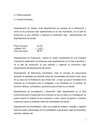 2.- Planta Industrial

3.- Control Financiero



Departamento de Ventas.- Este departamento se encarga de la distribución y
venta de los productos este departamento es el más importante y es el jefe de
producción el que planifica y organiza la producción bajo      requerimientos del
Departamento de Ventas.


Precio de costo           25, 00
+utilidad 15%              3,75
Precio de venta           28,75


Departamento de Producción.- Siendo la misión fundamental de una Empresa
Industrial la elaboración de productos este departamento es el más importante y
es el jefe de producción el que planifica y organiza la producción bajo
requerimiento del departamento de ventas.

Departamento de Relaciones Industriales.- Este se encarga de proporcionar
bienestar al trabajador de ofrecerle todas las comodidades de hacerlo sentir como
en su casa con la finalidad de que rindan más y mejor ya que el bienestar de la
empresa es el bienestar para el trabajador y se manifiesta en la creación de
Centros médicos, comisariatos, guarderías para el obrero y su familia.

Departamento de Investigación y Desarrollo.- Este departamento es un pilar
fundamental para el desarrollo de la industria ya que en base a la investigación se
puede mejorar la calidad de los productos o crear nuevos productos a menores
costos que vayan a satisfacer mejor las necesidades del cliente.

Departamento de Contabilidad.- Este se encarga de analizar, recopilar y registrar
todos los datos relacionados con la contabilidad, presupuesto, pago de impuestos,
estudios, estados, etc.


                                                                                  7
 