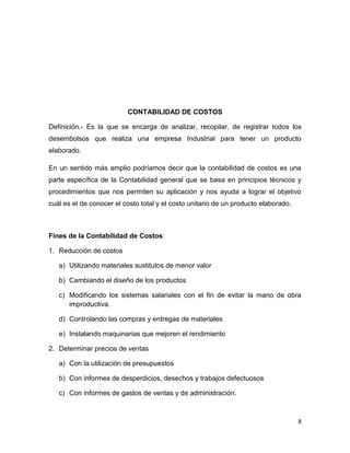 CONTABILIDAD DE COSTOS

Definición.- Es la que se encarga de analizar, recopilar, de registrar todos los
desembolsos que realiza una empresa Industrial para tener un producto
elaborado.

En un sentido más amplio podríamos decir que la contabilidad de costos es una
parte específica de la Contabilidad general que se basa en principios técnicos y
procedimientos que nos permiten su aplicación y nos ayuda a lograr el objetivo
cuál es el de conocer el costo total y el costo unitario de un producto elaborado.



Fines de la Contabilidad de Costos:

1. Reducción de costos

   a) Utilizando materiales sustitutos de menor valor

   b) Cambiando el diseño de los productos

   c) Modificando los sistemas salariales con el fin de evitar la mano de obra
      improductiva.

   d) Controlando las compras y entregas de materiales

   e) Instalando maquinarias que mejoren el rendimiento

2. Determinar precios de ventas

   a) Con la utilización de presupuestos

   b) Con informes de desperdicios, desechos y trabajos defectuosos

   c) Con informes de gastos de ventas y de administración.



                                                                                     8
 