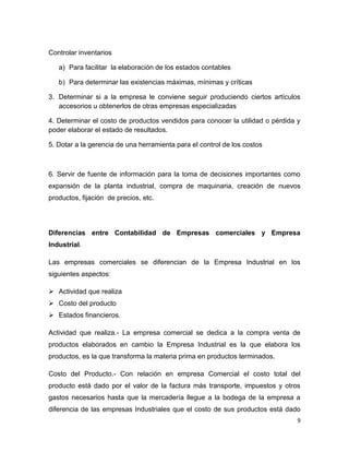 Controlar inventarios

   a) Para facilitar la elaboración de los estados contables

   b) Para determinar las existencias máximas, mínimas y críticas

3. Determinar si a la empresa le conviene seguir produciendo ciertos artículos
   accesorios u obtenerlos de otras empresas especializadas

4. Determinar el costo de productos vendidos para conocer la utilidad o pérdida y
poder elaborar el estado de resultados.

5. Dotar a la gerencia de una herramienta para el control de los costos



6. Servir de fuente de información para la toma de decisiones importantes como
expansión de la planta industrial, compra de maquinaria, creación de nuevos
productos, fijación de precios, etc.




Diferencias entre Contabilidad de Empresas comerciales y Empresa
Industrial.

Las empresas comerciales se diferencian de la Empresa Industrial en los
siguientes aspectos:

 Actividad que realiza
 Costo del producto
 Estados financieros.

Actividad que realiza.- La empresa comercial se dedica a la compra venta de
productos elaborados en cambio la Empresa Industrial es la que elabora los
productos, es la que transforma la materia prima en productos terminados.

Costo del Producto.- Con relación en empresa Comercial el costo total del
producto está dado por el valor de la factura más transporte, impuestos y otros
gastos necesarios hasta que la mercadería llegue a la bodega de la empresa a
diferencia de las empresas Industriales que el costo de sus productos está dado
                                                                                9
 
