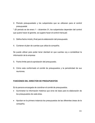 2. Periodo presupuestado y los subperiodos que se utilizaran para el control
presupuestal.
* (El periodo es de enero 1 – diciembre 31, los subperiodos dependen del control
que quiere hacer el gerente, se sugiere hacer el control mensual)
3. Defina fecha inicial y final para la elaboración del presupuesto.
4. Contener el plan de cuentas que utiliza la compañía.
Se puede utilizar para poder tener claridad en que cuentas voy a contabilizar la
información de la empresa
5. Fecha limite para la aprobación del presupuesto.
6. Cómo esta conformado el comité de presupuestos y la periodicidad de sus
reuniones.
FUNCIONES DEL DIRECTOR DE PRESUPUESTOS
Es la persona encargada de coordinar el comité de presupuestos.
• Suministrar la información histórica que sirve de base para la elaboración de
los presupuestos de cada área.
• Aprobar en la primera instancia los presupuestos de las diferentes áreas de la
compañía.
101
 