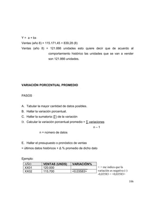 Y = a + bx
Ventas (año 8) = 115.171,45 + 839,28 (8)
Ventas (año 8) = 121.886 unidades esto quiere decir que de acuerdo al
comportamiento histórico las unidades que se van a vender
son 121.866 unidades.
VARIACIÓN PORCENTUAL PROMEDIO
PASOS
A. Tabular la mayor cantidad de datos posibles.
B. Hallar la variación porcentual.
C. Hallar la sumatoria (∑) de la variación
D. Calcular la variación porcentual promedio = ∑ variaciones
n – 1
n = número de datos
E. Hallar el presupuesto o pronóstico de ventas
= últimos datos históricos + Δ % promedio de dicho dato
Ejemplo:
AÑO VENTAS (UNDS) VARIACIÓN%
XX01 120.000 _________
XX02 115.700 <0,03583>
106
< > me indica que la
variación es negativa (-)
-0,03583 = <0,03583>
 