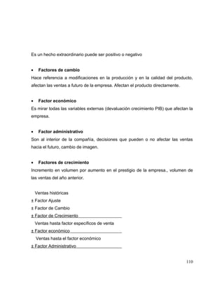 Es un hecho extraordinario puede ser positivo o negativo
• Factores de cambio
Hace referencia a modificaciones en la producción y en la calidad del producto,
afectan las ventas a futuro de la empresa. Afectan el producto directamente.
• Factor económico
Es mirar todas las variables externas (devaluación crecimiento PIB) que afectan la
empresa.
• Factor administrativo
Son al interior de la compañía, decisiones que pueden o no afectar las ventas
hacia el futuro, cambio de imagen.
• Factores de crecimiento
Incremento en volumen por aumento en el prestigio de la empresa., volumen de
las ventas del año anterior.
Ventas históricas
± Factor Ajuste
± Factor de Cambio
± Factor de Crecimiento
Ventas hasta factor específicos de venta
± Factor económico
Ventas hasta el factor económico
± Factor Administrativo
110
 