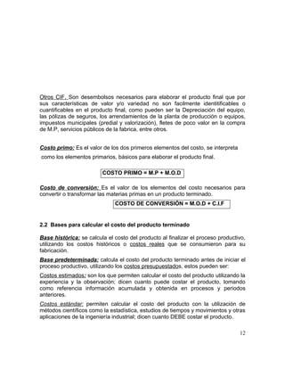 Otros CIF. Son desembolsos necesarios para elaborar el producto final que por
sus características de valor y/o variedad no son facilmente identitificables o
cuantificables en el producto final, como pueden ser la Depreciación del equipo,
las pólizas de seguros, los arrendamientos de la planta de producción o equipos,
impuestos municipales (predial y valorización), fletes de poco valor en la compra
de M.P, servicios públicos de la fabrica, entre otros.
Costo primo: Es el valor de los dos primeros elementos del costo, se interpreta
como los elementos primarios, básicos para elaborar el producto final.
COSTO PRIMO = M.P + M.O.D
Costo de conversión: Es el valor de los elementos del costo necesarios para
convertir o transformar las materias primas en un producto terminado.
COSTO DE CONVERSIÓN = M.O.D + C.I.F
2.2 Bases para calcular el costo del producto terminado
Base histórica: se calcula el costo del producto al finalizar el proceso productivo,
utilizando los costos históricos o costos reales que se consumieron para su
fabricación.
Base predeterminada: calcula el costo del producto terminado antes de iniciar el
proceso productivo, utilizando los costos presupuestados, estos pueden ser:
Costos estimados: son los que permiten calcular el costo del producto utilizando la
experiencia y la observación; dicen cuanto puede costar el producto, tomando
como referencia información acumulada y obtenida en procesos y periodos
anteriores.
Costos estándar: permiten calcular el costo del producto con la utilización de
métodos científicos como la estadística, estudios de tiempos y movimientos y otras
aplicaciones de la ingeniería industrial; dicen cuanto DEBE costar el producto.
12
 