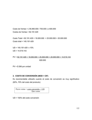 Costo de Ventas = ( 95.890.000 / 700.000 ) x 600.000
Costos de Ventas = 82.191.429
Costo Total = 82.191.429 + 18.000.000 + 25.000.000 + 20.000.000
Costo total = 145.191.429
UD = 145.191.429 x 10%
UD = 14.519.143
PV = 82.191.429 + 18.000.000 + 25.000.000 + 20.000.000 + 14.519.143
600.000
PV = $ 266 por unidad
2. COSTO DE CONVERSIÓN (MOD + CIF)
Es recomendable utilizarlo cuando el costo de conversión es muy significativo
(60%, 70% del costo del producto)
UD = 150% del costo conversión
122
Precio ventas = costo conversión + UD
Ppto ventas
 