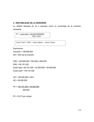 3. RENTABILIDAD DE LA INVERSIÓN
La utilidad deseada se va a expresar como un porcentaje de la inversión
necesaria.
Suponemos
Inversión = 180’000.000
UD = 25% de la inversión
CMV = (95.890.000 / 700.000) x 600.000
CMV = 82.191.429
Costo total = 82.191.429 + 43.000.000 + 20.000.000
Costo total = 145.191.429
UD = 180.000.000 x 25%
UD = 45.000.000
PV = 145.191.429 + 45.000.000
600.000
PV = $ 317 por unidad
124
PV = costo total + UD (INVERSIÓN)
Ppto ventas
Costo Total = CMV + Gasto admón. + Gasto Ventas
 