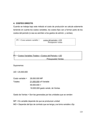 4. COSTEO DIRECTO
Cuando se trabaja bajo este método el costo de producción se calcula solamente
teniendo en cuenta los costos variables, los costos fijos van a formar parte de los
costos del periodo (o sea se asimilan a los gastos de admón. y ventas).
PV = Costos Variables Totales + Costos del Periodo + UD
Presupuesto Ventas
Suponemos
UD = 25.000.000
Costo variable = 28.000.000 MP
Totales 21.000.000 cif Variable
49.000.000 +
18.000.000 gasto variab. de Ventas
Gasto de Ventas = Son las generadas por las unidades que se venden
MP = Es variable depende de que se produzcan unidad
MO = Depende del tipo de contrato que se tenga y se toma variable o fijo
125
PV = Costo unitario variable + costos del período + UD
Presupuesto ventas
 