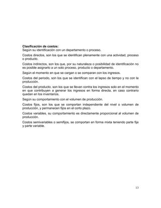 Clasificación de costos:
Según su identificación con un departamento o proceso.
Costos directos, son los que se identifican plenamente con una actividad, proceso
o producto.
Costos indirectos, son los que, por su naturaleza o posibilidad de identificación no
es posible asignarlo a un solo proceso, producto o departamento.
Según el momento en que se cargan o se comparan con los ingresos.
Costos del periodo, son los que se identifican con el lapso de tiempo y no con la
producción.
Costos del producto, son los que se llevan contra los ingresos solo en el momento
en que contribuyen a generar los ingresos en forma directa, en caso contrario
quedan en los inventarios.
Según su comportamiento con el volumen de producción.
Costos fijos, son los que se comportan independiente del nivel o volumen de
producción, y permanecen fijos en el corto plazo.
Costos variables, su comportamiento es directamente proporcional al volumen de
producción.
Costos semivariables o semifijos, se comportan en forma mixta teniendo parte fija
y parte variable.
13
 