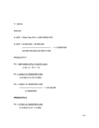 T = 38.5%
Solución
% GOF = (Ppto Vtas Pd+1 x (MP+MOD+CIF)
% GOF = 43.800.000 + 38.650.000
-------------------------------------------- = 0.160097087
(45.000+48.000)+(52.000+5.750)
PRODUCTO T
PV = (MP+MOD+CIF)(1+%GOF)+GUV
(1-D) (1 – R / 1 –T)
PV = 4.800(1+0.160097087)+500
(1-0.06)+(1-0.12/1-0.385)
PV = 4.800(1+0.160097087)+500
------------------------------------ = $ 8.020,86
0.756585365
PRODUCTO U
PV = 5.750(1+0.160097087)+550
(1-0.05)(1-0.15 / 1.0.385)
130
 