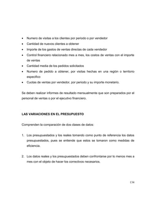 • Numero de visitas a los clientes por periodo o por vendedor
• Cantidad de nuevos clientes a obtener
• Importe de los gastos de ventas directas de cada vendedor
• Control financiero relacionado mes a mes, los costos de ventas con el importe
de ventas
• Cantidad media de los pedidos solicitados
• Numero de pedido a obtener, por visitas hechas en una región o territorio
especifico
• Cuotas de ventas por vendedor, por periodo y su importe monetario.
Se deben realizar informes de resultado mensualmente que son preparados por el
personal de ventas o por el ejecutivo financiero.
LAS VARIACIONES EN EL PRESUPUESTO
Comprenden la comparación de dos clases de datos:
1. Los presupuestados y los reales tomando como punto de referencia los datos
presupuestados, pues se entiende que estos se tomaron como medidas de
eficiencia.
2. Los datos reales y los presupuestados deben confrontarse por lo menos mes a
mes con el objeto de hacer los correctivos necesarios.
134
 