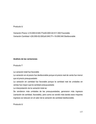 Producto U
Variación Precio =(10.000-9.549,77)x50.000=22.511.500 Favorable
Variación Cantidad =(50.000-52.000)x9.549,77=-19.099.540 Desfavorable
Análisis de las variaciones
Producto T
La variación total fue favorable
La variación en el precio fue desfavorable porque el precio real de venta fue menor
que el precio presupuestado
La variación en cantidad fue favorable porque la cantidad real de unidades en
ventas fue mayor que la cantidad presupuestada
La interpretación de la variación total es:
Se vendieron más unidades de las presupuestadas, generaron más ingresos
(variación de cantidad, favorable), pero como se vendió más barato esos mayores
ingresos se reducen en el valor de la variación de cantidad desfavorable.
Producto U
137
 
