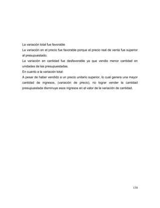 La variación total fue favorable
La variación en el precio fue favorable porque el precio real de venta fue superior
al presupuestado.
La variación en cantidad fue desfavorable ya que vendio menor cantidad en
unidades de las presupuestadas.
En cuanto a la variación total:
A pesar de haber vendido a un precio unitario superior, lo cual genera una mayor
cantidad de ingresos, (variación de precio), no lograr vender la cantidad
presupuestada disminuye esos ingresos en el valor de la variación de cantidad.
138
 