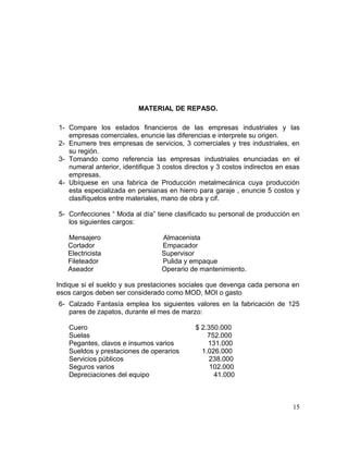 MATERIAL DE REPASO.
1- Compare los estados financieros de las empresas industriales y las
empresas comerciales, enuncie las diferencias e interprete su origen.
2- Enumere tres empresas de servicios, 3 comerciales y tres industriales, en
su región.
3- Tomando como referencia las empresas industriales enunciadas en el
numeral anterior, identifique 3 costos directos y 3 costos indirectos en esas
empresas.
4- Ubíquese en una fabrica de Producción metalmecánica cuya producción
esta especializada en persianas en hierro para garaje , enuncie 5 costos y
clasifíquelos entre materiales, mano de obra y cif.
5- Confecciones “ Moda al día” tiene clasificado su personal de producción en
los siguientes cargos:
Mensajero Almacenista
Cortador Empacador
Electricista Supervisor
Fileteador Pulida y empaque
Aseador Operario de mantenimiento.
Indique si el sueldo y sus prestaciones sociales que devenga cada persona en
esos cargos deben ser considerado como MOD, MOI o gasto
6- Calzado Fantasía emplea los siguientes valores en la fabricación de 125
pares de zapatos, durante el mes de marzo:
Cuero $ 2.350.000
Suelas 752.000
Pegantes, clavos e insumos varios 131.000
Sueldos y prestaciones de operarios 1.026.000
Servicios públicos 238.000
Seguros varios 102.000
Depreciaciones del equipo 41.000
15
 