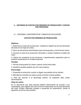 3. – SISTEMAS DE COSTOS POR ÓRDENES DE PRODUCCIÓN Y COSTOS
POR PROCESOS
3.1 – SISTEMAS, CARATERÍSTICAS Y MARCO DE APLICACIÓN
COSTOS POR ÓRDENES DE PRODUCCIÓN
Objetivos
1. Determinar el costo de la producción mediante el registro de los tres elementos
del costo en las hojas de costos.
2. Servir de herramienta administrativa para el presupuesto y control de los costos
3. Conocer el costo de la producción terminada y vendida mediante el estado del
costo.
4. Valorar los inventarios en las secciones o departamentos respectivos para su
posterior presentación en el balance general.
Ventajas
1. Permite presupuestar los costos y ejercer control sobre ellos.
2. Identificar aquellos pedidos que son mas lucrativos.
Desventajas
1. Suspender la producción cuando no llegan mas pedidos de los clientes.
2. Dificultad de controlar los costos cuando se tienen muchos pedidos.
3. Para dar solución a la desventaja anterior, se presentan altos costos
administrativos.
Hojas de costos
Es un documento que cada empresa elabora internamente de acuerdo a sus
necesidades, para registrar allí como mínimo lo relacionado con los tres elementos
del costo. Existen diferentes modelos o esquemas de presentación, siendo el
siguiente uno de los más sencillos:
17
 