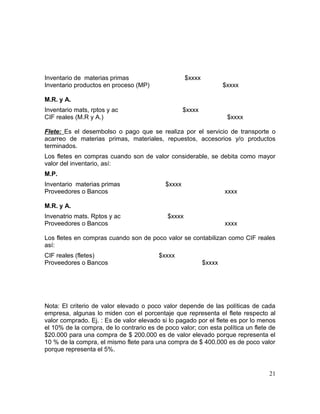 Inventario de materias primas $xxxx
Inventario productos en proceso (MP) $xxxx
M.R. y A.
Inventario mats, rptos y ac $xxxx
CIF reales (M.R y A.) $xxxx
Flete: Es el desembolso o pago que se realiza por el servicio de transporte o
acarreo de materias primas, materiales, repuestos, accesorios y/o productos
terminados.
Los fletes en compras cuando son de valor considerable, se debita como mayor
valor del inventario, así:
M.P.
Inventario materias primas $xxxx
Proveedores o Bancos xxxx
M.R. y A.
Invenatrio mats. Rptos y ac $xxxx
Proveedores o Bancos xxxx
Los fletes en compras cuando son de poco valor se contabilizan como CIF reales
así:
CIF reales (fletes) $xxxx
Proveedores o Bancos $xxxx
Nota: El criterio de valor elevado o poco valor depende de las políticas de cada
empresa, algunas lo miden con el porcentaje que representa el flete respecto al
valor comprado. Ej. : Es de valor elevado si lo pagado por el flete es por lo menos
el 10% de la compra, de lo contrario es de poco valor; con esta política un flete de
$20.000 para una compra de $ 200.000 es de valor elevado porque representa el
10 % de la compra, el mismo flete para una compra de $ 400.000 es de poco valor
porque representa el 5%.
21
 