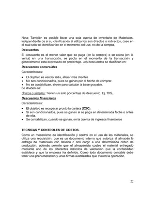 Nota: También es posible llevar una sola cuenta de Inventario de Materiales,
independiente de si su clasificación al utilizarlos son directos o indirectos, caso en
el cual solo se identificarían en el momento del uso, no de la compra.
Descuentos
El descuento es el menor valor que se paga (en la compra) o se cobra (en la
venta) en una transacción, se pacta en el momento de la transacción y
generalmente esta expresado en porcentaje. Los descuentos se clasifican en:
Descuentos comerciales
Características:
• El objetivo es vender más, atraer más clientes.
• No son condicionados, pues se ganan por el hecho de comprar.
• No se contabilizan, sirven para calcular la base gravable.
Se dividen en:
Únicos o simples: Tienen un solo porcentaje de descuento. Ej. 10%,
Descuentos financieros
Características:
• El objetivo es recuperar pronto la cartera (CXC).
• Si son condicionados, pues se ganan si se paga en determinada fecha o antes
de ella.
• Se contabilizan, cuando se ganan, en la cuenta de ingresos financieros
TECNICAS Y CONTROLES DE COSTOS.
Como un mecanismo de identificación y control en el uso de los materiales, se
utiliza una requisición, que es un documento interno que autoriza al almacén la
entrega de materiales con destino o con cargo a una determinada orden de
producción, además permite que el almacenista costee el material entregado
mediante uno de los diferentes métodos de valoración que la contabilidad
establece y que la empresa ha definido. Como todo documento contable debe
tener una prenumeración y unas firmas autorizadas que avalen la operación.
22
 
