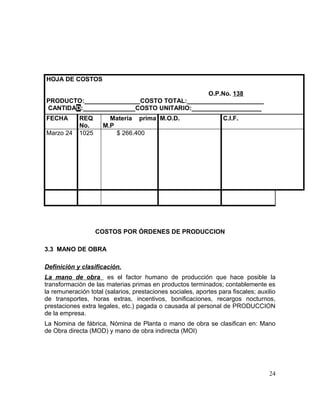 HOJA DE COSTOS
O.P.No. 138
PRODUCTO:________________COSTO TOTAL:______________________
CANTIDAD:_______________COSTO UNITARIO:____________________
FECHA REQ
No.
Materia prima
M.P
M.O.D. C.I.F.
Marzo 24 1025 $ 266.400
COSTOS POR ÓRDENES DE PRODUCCION
3.3 MANO DE OBRA
Definición y clasificación.
La mano de obra es el factor humano de producción que hace posible la
transformación de las materias primas en productos terminados; contablemente es
la remuneración total (salarios, prestaciones sociales, aportes para fiscales; auxilio
de transportes, horas extras, incentivos, bonificaciones, recargos nocturnos,
prestaciones extra legales, etc.) pagada o causada al personal de PRODUCCION
de la empresa.
La Nomina de fábrica, Nómina de Planta o mano de obra se clasifican en: Mano
de Obra directa (MOD) y mano de obra indirecta (MOI)
24
 