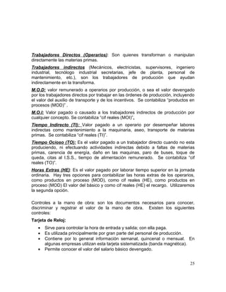 Trabajadores Directos (Operarios): Son quienes transforman o manipulan
directamente las materias primas.
Trabajadores indirectos (Mecánicos, electricistas, supervisores, ingeniero
industrial, tecnólogo industrial secretarias, jefe de planta, personal de
mantenimiento, etc.), son los trabajadores de producción que ayudan
indirectamente en la transforma.
M.O.D: valor remunerado a operarios por producción, o sea el valor devengado
por los trabajadores directos por trabajar en las órdenes de producción, incluyendo
el valor del auxilio de transporte y de los incentivos. Se contabiliza “productos en
procesos (MOD)” .
M.O.I: Valor pagado o causado a los trabajadores indirectos de producción por
cualquier concepto. Se contabiliza “cif reales (MOI)”.
Tiempo Indirecto (TI): Valor pagado a un operario por desempeñar labores
indirectas como mantenimiento a la maquinaria, aseo, transporte de materias
primas. Se contabiliza “cif reales (TI)”.
Tiempo Ocioso (TO): Es el valor pagado a un trabajador directo cuando no esta
produciendo, ni efectuando actividades indirectas debido a faltas de materias
primas, carencia de energía, daño en las maquinas, paro de buses, toque de
queda, citas al I.S.S., tiempo de alimentación remunerado. Se contabiliza “cif
reales (TO)”.
Horas Extras (HE): Es el valor pagado por laborar tiempo superior en la jornada
ordinaria. Hay tres opciones para contabilizar las horas extras de los operarios,
como productos en proceso (MOD), como cif reales (HE), como productos en
proceso (MOD) El valor del básico y como cif reales (HE) el recargo. Utilizaremos
la segunda opción.
Controles a la mano de obra: son los documentos necesarios para conocer,
discriminar y registrar el valor de la mano de obra. Existen los siguientes
controles:
Tarjeta de Reloj:
• Sirve para controlar la hora de entrada y salida; con ella paga.
• Es utilizada principalmente por gran parte del personal de producción.
• Contiene por lo general información semanal, quincenal o mensual. En
algunas empresas utilizan esta tarjeta sistematizada (banda magnética).
• Permite conocer el valor del salario básico devengado.
25
 