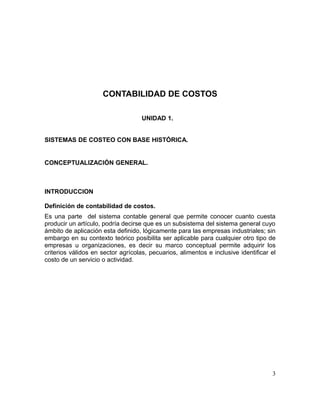 CONTABILIDAD DE COSTOS
UNIDAD 1.
SISTEMAS DE COSTEO CON BASE HISTÓRICA.
CONCEPTUALIZACIÓN GENERAL.
INTRODUCCION
Definición de contabilidad de costos.
Es una parte del sistema contable general que permite conocer cuanto cuesta
producir un artículo, podría decirse que es un subsistema del sistema general cuyo
ámbito de aplicación esta definido, lógicamente para las empresas industriales; sin
embargo en su contexto teórico posibilita ser aplicable para cualquier otro tipo de
empresas u organizaciones, es decir su marco conceptual permite adquirir los
criterios válidos en sector agrícolas, pecuarios, alimentos e inclusive identificar el
costo de un servicio o actividad.
3
 