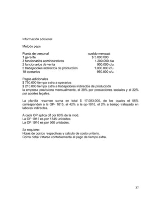 Información adicional
Metodo peps
Planta de personal sueldo mensual
1 gerente $ 3.000.000
3 funcionarios administrativos 1.200.000 c/u
2 funcionarios de venta 900.000 c/u
5 trabajadores indirectos de producción 1.000.000 c/u
18 operarios 950.000 c/u.
Pagos adicionales
$ 750.000 tiempo extra a operarios
$ 210.000 tiempo extra a trabajadores indirectos de producción
la empresa provisiona mensualmente, el 38% por prestaciones sociales y el 22%
por aportes legales.
La planilla resumen suma en total $ 17.083.000, de los cuales el 56%
corresponden a la OP- 1015, el 42% a la op-1016, el 2% a tiempo trabajado en
labores indirectas.
A cada OP aplica cif por 60% de la mod.
La OP 1015 es por 1345 unidades
La OP 1016 es por 960 unidades.
Se requiere:
Hojas de costos respectivas y calculo de costo unitario.
Como debe tratarse contablemente el pago de tiempo extra.
37
 