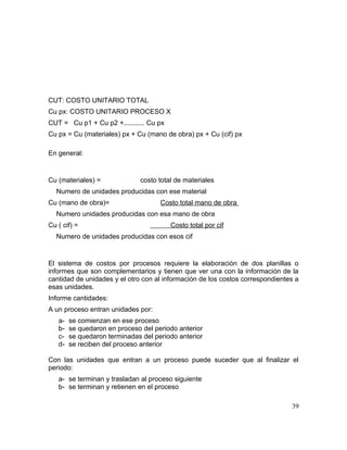 CUT: COSTO UNITARIO TOTAL
Cu px: COSTO UNITARIO PROCESO X
CUT = Cu p1 + Cu p2 +........... Cu px
Cu px = Cu (materiales) px + Cu (mano de obra) px + Cu (cif) px
En general:
Cu (materiales) = costo total de materiales
Numero de unidades producidas con ese material
Cu (mano de obra)= Costo total mano de obra
Numero unidades producidas con esa mano de obra
Cu ( cif) = Costo total por cif
Numero de unidades producidas con esos cif
El sistema de costos por procesos requiere la elaboración de dos planillas o
informes que son complementarios y tienen que ver una con la información de la
cantidad de unidades y el otro con al información de los costos correspondientes a
esas unidades.
Informe cantidades:
A un proceso entran unidades por:
a- se comienzan en ese proceso
b- se quedaron en proceso del periodo anterior
c- se quedaron terminadas del periodo anterior
d- se reciben del proceso anterior
Con las unidades que entran a un proceso puede suceder que al finalizar el
periodo:
a- se terminan y trasladan al proceso siguiente
b- se terminan y retienen en el proceso
39
 