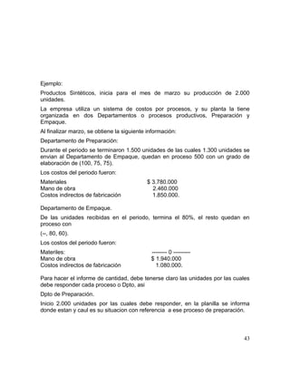 Ejemplo:
Productos Sintéticos, inicia para el mes de marzo su producción de 2.000
unidades.
La empresa utiliza un sistema de costos por procesos, y su planta la tiene
organizada en dos Departamentos o procesos productivos, Preparación y
Empaque.
Al finalizar marzo, se obtiene la siguiente información:
Departamento de Preparación:
Durante el periodo se terminaron 1.500 unidades de las cuales 1.300 unidades se
envian al Departamento de Empaque, quedan en proceso 500 con un grado de
elaboración de (100, 75, 75).
Los costos del periodo fueron:
Materiales $ 3.780.000
Mano de obra 2.460.000
Costos indirectos de fabricación 1.850.000.
Departamento de Empaque.
De las unidades recibidas en el periodo, termina el 80%, el resto quedan en
proceso con
(--, 80, 60).
Los costos del periodo fueron:
Materiles: -------- 0 ---------
Mano de obra $ 1.940.000
Costos indirectos de fabricación 1.080.000.
Para hacer el informe de cantidad, debe tenerse claro las unidades por las cuales
debe responder cada proceso o Dpto, asi
Dpto de Preparación.
Inicio 2.000 unidades por las cuales debe responder, en la planilla se informa
donde estan y caul es su situacion con referencia a ese proceso de preparación.
43
 