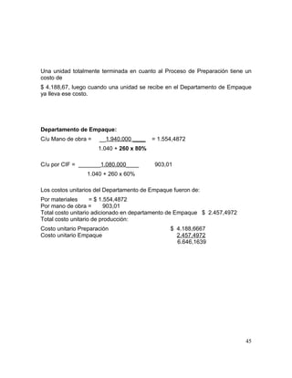 Una unidad totalmente terminada en cuanto al Proceso de Preparación tiene un
costo de
$ 4.188,67, luego cuando una unidad se recibe en el Departamento de Empaque
ya lleva ese costo.
Departamento de Empaque:
C/u Mano de obra = __1.940.000 ____ = 1.554,4872
1.040 + 260 x 80%
C/u por CIF = _______1.080.000____ 903,01
1.040 + 260 x 60%
Los costos unitarios del Departamento de Empaque fueron de:
Por materiales = $ 1.554,4872
Por mano de obra = 903,01
Total costo unitario adicionado en departamento de Empaque $ 2.457,4972
Total costo unitario de producción:
Costo unitario Preparación $ 4.188,6667
Costo unitario Empaque 2.457,4972
6.646,1639
45
 