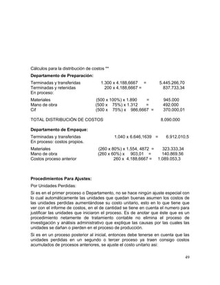 Cálculos para la distribución de costos **
Departamento de Preparación:
Terminadas y transferidas 1.300 x 4.188,6667 = 5.445.266,70
Terminadas y retenidas 200 x 4.188,6667 = 837.733,34
En proceso:
Materiales (500 x 100%) x 1.890 = 945.000
Mano de obra (500 x 75%) x 1.312 = 492.000
Cif (500 x 75%) x 986,6667 = 370.000,01
TOTAL DISTRIBUCIÓN DE COSTOS 8.090.000
Departamento de Empaque:
Terminadas y transferidas 1.040 x 6.646,1639 = 6.912.010,5
En proceso: costos propios.
Materiales (260 x 80%) x 1.554, 4872 = 323.333,34
Mano de obra (260 x 60%) x 903,01 = 140.869.56
Costos proceso anterior 260 x 4.188,6667 = 1.089.053,3
Procedimientos Para Ajustes:
Por Unidades Perdidas:
Si es en el primer proceso o Departamento, no se hace ningún ajuste especial con
lo cual automáticamente las unidades que quedan buenas asumen los costos de
las unidades perdidas aumentándose su costo unitario, esto en lo que tiene que
ver con el informe de costos, en el de cantidad se tiene en cuenta el numero para
justificar las unidades que iniciaron el proceso. Es de anotar que éste que es un
procedimiento netamente de tratamiento contable no elimina el proceso de
investigación y análisis administrativo que explique las causas por las cuales las
unidades se dañan o pierden en el proceso de producción.
Si es en un proceso posterior al inicial, entonces debe tenerse en cuenta que las
unidades perdidas en un segundo o tercer proceso ya traen consigo costos
acumulados de procesos anteriores, se ajuste el costo unitario asi:
49
 