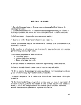 MATERIAL DE REPASO.
1- Características particulares de empresas donde es aplicable el sistema de
costos por procesos
2-Que diferencias encuentra en un sistema de costos por ordenes y un sistema de
costos por procesos, en cuanto a la producción y en cuanto a criterios de costeo.
3- Defina proceso, y de ejemplos en una empresa textilera
4- Cual es la unidad de costeo en el sistema por procesos.
5- Con que base se costean los elementos en procesos y en que difiere con el
sistema por ordenes.
6- En cuanto a la estructura de los cif, encuentre alguna diferencia entre costos
por ordenes y costos por procesos.
7- En costos por procesos, como se calcula:
a- costo total unitario
b- costo unitario de un proceso.
c- Costo unitario por elemento.
8- En que consiste el concepto de producción equivalente y para que se usa.
9- Que es el grado de elaboración, cual su importancia y aplicación.
10- En un sistema de costos por procesos que tipo de informes debe presentarse
y que características y objetivos tiene cada uno de ellos.
11- Diga 5 empresas de su region que ud considere deben llevar costos por
procesos.
12- Confecciones La Elegancia, produce camisas Lord con fines de exportación al
mercado europeo, para la elaboración de una camisa requiere dos procesos:
Corte y Costura. En el Departamento de Corte se aplican todos los materiales.
Para el mes de Febrero presenta la siguiente información:
55
 