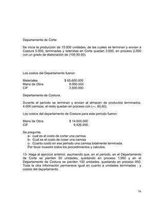 Departamento de Corte:
Se inicia la producción de 10.000 unidades, de las cuales se terminan y envian a
Costura 5.000, terminadas y retenidas en Corte quedan 3.000, en proceso 2.000
con un grado de elaboración de (100,50,50).
Los costos del Departamento fueron:
Materiales $ 65.600.000
Mano de Obra 8.000.000
CIF 3.500.000
Departamento de Costura:
Durante el periodo se terminan y envian al almacen de productos terminados,
4.000 camisas, el resto quedan en proceso con (---, 60,60).
Los costos del departamento de Costura para este periodo fueron:
Mano de Obra $ 14.600.000
CIF 9.420.000.
Se pregunta,
a- cual es el costo de cortar una camisa.
b- Cual es el costo de coser una camisa
c- Cuanto costo en ese periodo una camisa totalmente terminada.
Por favor muestre todos los procedimientos y calculos.
13- Haga el ejercicio anterior, asumiendo que, en el periodo, en el Departamento
de Corte se pierden 50 unidades, quedando en proceso 1.950 y en el
Departamento de Costura se pierden 100 unidades, quedando en proceso 950.
Toda la otra información permanece igual en cuanto a unidades terminadas , y
costos del departamento.
56
 