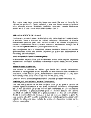 Son costos cuyo valor consumido tienen una parte fija que no depende del
volumen de producción (costo variable); o sea que tienen un comportamiento
mixto, ejemplo: energía, acueducto, teléfonos, materiales, (grasas, lubricantes,
aceites, etc.), la mayor parte de la mano de obra indirecta.
PRESUPUESTACION DE LOS CIF
En vista de que los CIF tienen características muy particulares de comportamiento,
la empresa viene a conocer los valores realmente consumidos al finalizar
determinados periodos, pero como necesita cotizar a los clientes sus pedidos y
costear la producción a medida que la va fabricando, es necesario manejar los CIF
con una base predeterminada (costos presupuestados).
Para presupuestar los cif lo primero que se debe conocer es cantidad de unidades
que la empresa espera para producir un periodo, ya que de esta dependen lo CIF
variables y los semivariables.
Nivel de operación presupuestado (NOP):
es el volumen de producción que una empresa espera alcanzar para un periodo
determinado, debe estar expresado en términos de alguna base (unidades, horas,
etc.)
Bases de presupuestacion:
Son criterios o unidades de medida que sirven para unificar producciones
diferentes o heterogéneas de una empresa, las mas comunes son: unidades de
producción, horas maquina (H.M.), horas mano de obra directa (H.M.O.D.), costo
de materias primas, costo de mano de obra directa, costo primo.
Una base implica expresar la producción en unidades que sean comunes a ella.
Métodos para presupuestar los CIF semivaribles:
Una vez presupuestado el volumen de producción (NOP) para el periodo, se
procede a presupuestar los CIF para dicho volumen de producción. Presupuestar
los CIF fijos es sencillo ya que se conocen con anterioridad, los CIF variables no
ofrecen problema al presupuestarlos pues se pueden calcular con relativa
exactitud, el problema radica en la presupuestación de los CIF semivariables
debido a u comportamiento mixto, por lo cual es necesario separar la parte fija
para sumarla a los CIF variable, existiendo varios métodos para dicha separación:
método del alto-punto bajo, método del gráfico de dispersión, método de los
mínimos cuadrados.
58
 