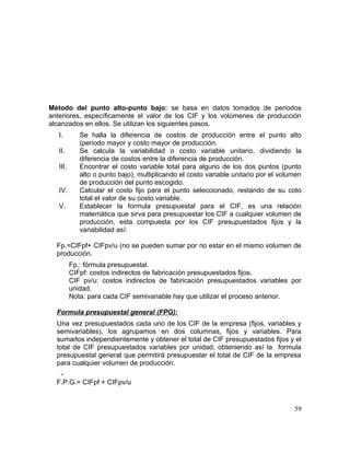 Método del punto alto-punto bajo: se basa en datos tomados de periodos
anteriores, específicamente el valor de los CIF y los volúmenes de producción
alcanzados en ellos. Se utilizan los siguientes pasos.
I. Se halla la diferencia de costos de producción entre el punto alto
(periodo mayor y costo mayor de producción.
II. Se calcula la variabilidad o costo variable unitario, dividiendo la
diferencia de costos entre la diferencia de producción.
III. Encontrar el costo variable total para alguno de los dos puntos (punto
alto o punto bajo), multiplicando el costo variable unitario por el volumen
de producción del punto escogido.
IV. Calcular el costo fijo para el punto seleccionado, restando de su coto
total el valor de su costo variable.
V. Establecer la formula presupuestal para el CIF, es una relación
matemática que sirva para presupuestar los CIF a cualquier volumen de
producción, esta compuesta por los CIF presupuestados fijos y la
variabilidad así:
Fp.=CIFpf+ CIFpv/u (no se pueden sumar por no estar en el mismo volumen de
producción.
Fp.: fórmula presupuestal.
CIFpf: costos indirectos de fabricación presupuestados fijos.
CIF pv/u: costos indirectos de fabricación presupuestados variables por
unidad.
Nota: para cada CIF semivariable hay que utilizar el proceso anterior.
Formula presupuestal general (FPG):
Una vez presupuestados cada uno de los CIF de la empresa (fijos, variables y
semivariables), los agrupamos en dos columnas, fijos y variables. Para
sumarlos independientemente y obtener el total de CIF presupuestados fijos y el
total de CIF presupuestados variables por unidad, obteniendo así la formula
presupuestal general que permitirá presupuestar el total de CIF de la empresa
para cualquier volumen de producción.
-
F.P.G.= CIFpf + CIFpv/u
59
 
