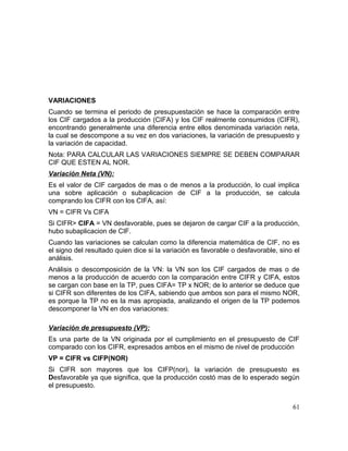 VARIACIONES
Cuando se termina el periodo de presupuestación se hace la comparación entre
los CIF cargados a la producción (CIFA) y los CIF realmente consumidos (CIFR),
encontrando generalmente una diferencia entre ellos denominada variación neta,
la cual se descompone a su vez en dos variaciones, la variación de presupuesto y
la variación de capacidad.
Nota: PARA CALCULAR LAS VARIACIONES SIEMPRE SE DEBEN COMPARAR
CIF QUE ESTEN AL NOR.
Variación Neta (VN):
Es el valor de CIF cargados de mas o de menos a la producción, lo cual implica
una sobre aplicación o subaplicacion de CIF a la producción, se calcula
comprando los CIFR con los CIFA, así:
VN = CIFR Vs CIFA
Si CIFR> CIFA = VN desfavorable, pues se dejaron de cargar CIF a la producción,
hubo subaplicacion de CIF.
Cuando las variaciones se calculan como la diferencia matemática de CIF, no es
el signo del resultado quien dice si la variación es favorable o desfavorable, sino el
análisis.
Análisis o descomposición de la VN: la VN son los CIF cargados de mas o de
menos a la producción de acuerdo con la comparación entre CIFR y CIFA, estos
se cargan con base en la TP, pues CIFA= TP x NOR; de lo anterior se deduce que
si CIFR son diferentes de los CIFA, sabiendo que ambos son para el mismo NOR,
es porque la TP no es la mas apropiada, analizando el origen de la TP podemos
descomponer la VN en dos variaciones:
Variación de presupuesto (VP):
Es una parte de la VN originada por el cumplimiento en el presupuesto de CIF
comparado con los CIFR, expresados ambos en el mismo de nivel de producción
VP = CIFR vs CIFP(NOR)
Si CIFR son mayores que los CIFP(nor), la variación de presupuesto es
Desfavorable ya que significa, que la producción costó mas de lo esperado según
el presupuesto.
61
 