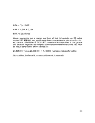 CIFA = Tp x NOR
CIFA = 8,514 x 3,100
CIFA = $ 26,393,400
Ahora, asumamos que al revisar sus libros al final del periodo sus Cif reales
suman $ 27,494,000, esto significa que la empresa esperaba que su producción,
en cuanto a cif le costara $ 26,393,400 y realmente le costos mas, lo cual genera
una situación negativa y se interpreta como variación neta desfavorable y su valor
se calcula comparando ambos valores asi:
27,494,000 versus 26,393,400 = 1,100,600 ( variación neta desfavorable)
Se considera desfavorable porque costó mas de lo esperado.
66
 