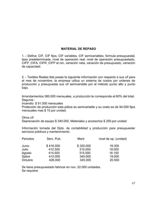 MATERIAL DE REPASO
1. - Defina: CIF, CIF fijos, CIF variables, CIF semivariables, formula presupuestal,
tasa predeterminada, nivel de operación real, nivel de operación presupuestado,
CIFP, CIFA, CIFR, CIFP al nor, variación neta, variación de presupuesto, variación
de capacidad.
2. - Textiles Reales ltda posee la siguiente información con respecto a sus cif para
el mes de noviembre, la empresa utiliza un sistema de costos por ordenes de
producción y presupuesta sus cif semivariable por el método punto alto y punto
bajo.
Arrendamientos 580.000 mensuales, a producción le corresponde el 60% del total.
Seguros :
Incendio $ 91.000 mensuales
Protección de producción esta póliza es semivariable y su costo es de 94.000 fijos
mensuales mas $ 15 por unidad.
Otros cif:
Depreciación de equipo $ 340.000, Materiales y accesorios $ 250.por unidad
Información tomada del Dpto. de contabilidad y producción para presupuestar
servicios públicos y mantenimiento.
Periodos Serv. Pub. Mant nivel de op. (unidad)
Junio $ 416.000 $ 320.000 18.300
Julio 412.500 310.000 18.000
Agosto 414.500 315.000 18.150
Spbre 415.000 340.000 19.000
Octubre 426.000 345.000 20.500
Se tiene presupuestado fabricar en nov. 22.000 unidades.
Se requiere:
67
 