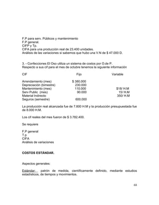 F.P para serv. Públicos y mantenimiento
F.P general.
CIFP y Tp.
CIFA para una producción real de 23.400 unidades.
Análisis de las variaciones si sabemos que hubo una V.N de $ 47.000 D.
3. - Confecciones El Oso utiliza un sistema de costos por O.de P.
Respecto a sus cif para el mes de octubre tenemos la siguiente información
CIF Fijo Variable
Arrendamiento (mes) $ 380.000
Depreciación (bimestre) 230.000
Mantenimiento (mes) 110.000 $18/ H.M
Serv Public (mes) 90.000 15/ H.M
Material Indirecto 350/ H.M
Seguros (semestre) 600.000
La producción real alcanzada fue de 7.800 H.M y la producción presupuestada fue
de 8.000 H.M.
Los cif reales del mes fueron de $ 3.782.400.
Se requiere
F.P general
T.p
CIFA
Análisis de variaciones
COSTOS ESTÁNDAR.
Aspectos generales:
Estándar: patrón de medida, científicamente definido, mediante estudios
estadísticos, de tiempos y movimientos.
68
 