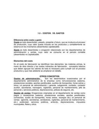 1.2 - COSTOS. VS. GASTOS
Diferencia entre costo y gasto
Costo es todo desembolso, pasado, presente o futuro, que se involucra al proceso
de producción, cuyo valor queda incluido en los productos y contablemente se
observa en los inventarios (desembolso capitalizable.
Gasto es todo desembolso o erogación relacionada con los departamentos de
administración y ventas, cuyo valor se consume en el periodo contable
(desembolso no capitalizable.
Elementos del costo
En el costo de fabricación se identifican tres elementos: las materias primas, la
mano de obra directa y los costos indirectos de fabricación, conceptos básicos
que deben agrupar los valores de todo lo necesario para cumplir con el proceso
productivo y que mas adelante se ampliaran en detalle.
OTROS CONCEPTOS
Gastos de administración: Son los desembolsos ocasionados por el
departamento administrativo de la empresa como remuneraciones (salarios,
prestaciones sociales, aportes parafiscales, auxilios de transportes, horas extras y
otros.) al personal de administración ( gerente, subgerente, contador, contador
auxiliar, secretarias, mensajero, vigilantes, personal de mantenimiento, jefe de
personal.), servicios públicos, depreciaciones, pólizas de seguros, etc.
Gastos de ventas: Erogaciones originadas en el departamento de ventas como
pagos y causaciones (salarios, prestaciones sociales, aportes parafiscales,
comisiones, auxilio de transportes, horas extras, recargos etc.) al personal de
ventas (gerente, secretarias, vendedores, vigilantes, personal de mantenimiento,
etc.) publicidad, servicios públicos, arriendo, depreciaciones, impuestos
municipales, fletes y otros.
7
 
