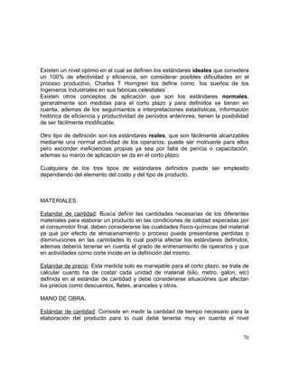 Existen un nivel optimo en el cual se definen los estándares ideales que considera
un 100% de efectividad y eficiencia, sin considerar posibles dificultades en el
proceso productivo, Charles T Horngren los define como ´los sueños de los
Ingenieros Industriales en sus fabricas celestiales¨.
Existen otros conceptos de aplicación que son los estándares normales,
generalmente son medidas para el corto plazo y para definirlos se tienen en
cuenta, ademas de los seguimientos e interpretaciones estadísticas, información
histórica de eficiencia y productividad de periodos anteriores, tienen la posibilidad
de ser fácilmente modificable.
Otro tipo de definición son los estándares reales, que son fácilmente alcanzables
mediante una normal actividad de los operarios, puede ser motivante para ellos
pero esconder ineficiencias propias ya sea por falta de pericia o capacitación,
ademas su marco de aplicación se da en el corto plazo.
Cualquiera de los tres tipos de estándares definidos puede ser empleado
dependiendo del elemento del costo y del tipo de producto.
MATERIALES.
Estandar de cantidad: Busca definir las cantidades necesarias de los diferentes
materiales para elaborar un producto en las condiciones de calidad esperadas por
el consumidor final, deben considerarse las cualidades físico-químicas del material
ya que por efecto de almacenamiento o proceso puede presentarse perdidas o
disminuciones en las cantidades lo cual podría afectar los estándares definidos,
ademas debería tenerse en cuenta el grado de entrenamiento de operarios y que
en actividades como corte incide en la definición del mismo.
Estandar de precio: Esta medida solo es manejable para el corto plazo, se trata de
calcular cuanto ha de costar cada unidad de material (kilo, metro, galon, etc)
definida en el estándar de cantidad y debe considerarse situaciónes que afectan
los precios como descuentos, fletes, aranceles y otros.
MANO DE OBRA.
Estándar de cantidad: Consiste en medir la cantidad de tiempo necesario para la
elaboración del producto para lo cual debe tenerse muy en cuenta el nivel
70
 
