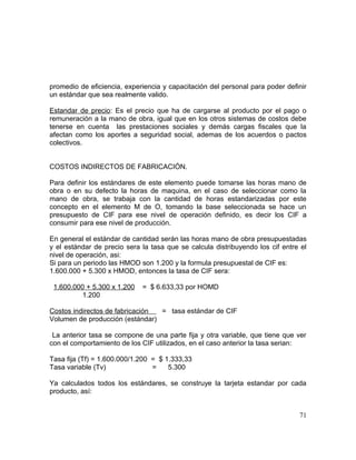 promedio de eficiencia, experiencia y capacitación del personal para poder definir
un estándar que sea realmente valido.
Estandar de precio: Es el precio que ha de cargarse al producto por el pago o
remuneración a la mano de obra, igual que en los otros sistemas de costos debe
tenerse en cuenta las prestaciones sociales y demás cargas fiscales que la
afectan como los aportes a seguridad social, ademas de los acuerdos o pactos
colectivos.
COSTOS INDIRECTOS DE FABRICACIÓN.
Para definir los estándares de este elemento puede tomarse las horas mano de
obra o en su defecto la horas de maquina, en el caso de seleccionar como la
mano de obra, se trabaja con la cantidad de horas estandarizadas por este
concepto en el elemento M de O, tomando la base seleccionada se hace un
presupuesto de CIF para ese nivel de operación definido, es decir los CIF a
consumir para ese nivel de producción.
En general el estándar de cantidad serán las horas mano de obra presupuestadas
y el estándar de precio sera la tasa que se calcula distribuyendo los cif entre el
nivel de operación, asi:
Si para un periodo las HMOD son 1.200 y la formula presupuestal de CIF es:
1.600.000 + 5.300 x HMOD, entonces la tasa de CIF sera:
1.600.000 + 5.300 x 1.200 = $ 6.633,33 por HOMD
1.200
Costos indirectos de fabricación = tasa estándar de CIF
Volumen de producción (estándar)
La anterior tasa se compone de una parte fija y otra variable, que tiene que ver
con el comportamiento de los CIF utilizados, en el caso anterior la tasa serian:
Tasa fija (Tf) = 1.600.000/1.200 = $ 1.333,33
Tasa variable (Tv) = 5.300
Ya calculados todos los estándares, se construye la tarjeta estandar por cada
producto, así:
71
 
