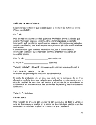 ANÁLISIS DE VARIACIONES:
En general se puede decir que un costo (C) es el resultado de multiplicar precio
(P) por cantidad (Q).
C = Q x P
Para efectos del sistema sabemos que habrá información previa al proceso que
sera la información estándar e información posterior al proceso que sera la
información real, conciliando o confrontando esas dos informaciones se hallan las
variaciones si las hay y se analizan para corregir causas y/o detectar dificultades e
ineficiencias.
Con el subíndice (r) se identifica información real, con el subíndice (s) la
información estándar y su comparación permitiria encontrar variaciones, en
general se tendría:
Cs = Qs x Ps ______________________ costo estandar
Cr = Qr x Pr _______________________ costo real
Variación Neta (VN) = Cs vs Cr , comparar costo estandar versus costo real, ó
VN = Qs x Ps versus Qr x Pr
Lo anterior es aplicable para cualquiera de los elementos.
El costo de producción de un bien esta dado por la sumatoria de los tres
elementos, por lo tanto como a cada elemento se le define un estandar de precio y
otro de cantidad, la estructura del sistema y el estudio de las variaciones se
fundamentan en esos seis datos; tres estandares de precios y tres estandares de
cantidades.
Variación En Materiales
VN = Cr vs Cs
Una variación se presenta por precios y/o por cantidades, es decir la variación
neta se descompone o explica en el precio de los materiales usados, o en las
cantidades de materiales empleados, o en ambos, y se calcula asi:
74
 