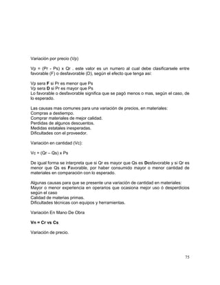 Variación por precio (Vp)
Vp = (Pr - Ps) x Qr . este valor es un numero al cual debe clasificarsele entre
favorable (F) o desfavorable (D), según el efecto que tenga asi:
Vp sera F si Pr es menor que Ps
Vp sera D si Pr es mayor que Ps
Lo favorable o desfavorable significa que se pagó menos o mas, según el caso, de
lo esperado.
Las causas mas comunes para una variación de precios, en materiales:
Compras a destiempo.
Comprar materiales de mejor calidad.
Perdidas de algunos descuentos.
Medidas estatales inesperadas.
Dificultades con el proveedor.
Variación en cantidad (Vc):
Vc = (Qr – Qs) x Ps
De igual forma se interpreta que si Qr es mayor que Qs es Desfavorable y si Qr es
menor que Qs es Favorable, por haber consumido mayor o menor cantidad de
materiales en comparación con lo esperado.
Algunas causas para que se presente una variación de cantidad en materiales:
Mayor o menor experiencia en operarios que ocasiona mejor uso ó desperdicios
según el caso
Calidad de materias primas.
Dificultades técnicas con equipos y herramientas.
Variación En Mano De Obra
Vn = Cr vs Cs
Variación de precio.
75
 