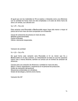 Al igual que con los materiales la VN se explica o interpreta como una diferencia
con la cantidad de horas mano de obra empleadas o el costo de dicha mano de
obra o en ambas, sus calculos son:
Vp = (Pr – Ps) x Qr
Esta variacion sera Favorable o Desfavorable segun haya sido menor o mayor el
precio de la hora mano de obra comparada con el estandar.
Causa de variaciones de precios en mano de obra.
Medidas gubernamentales.
Pactos sindicales.
Oferta o demanda inesperadas.
Variacion de cantidad
Vc = (Cr – Cs) x Ps
De igual forma esta variación sera Favorable si Cr es menor que Cs y
Desfavorable en el caso contrario, su interpretación se basa en que los operarios
fueron mas o menos eficiente, tambien se conoce con el nombre de variación de
eficiencia.
Causas para una variación de eficiencia o cantidad en mano de obra.
Mayor o menor capacitación y experiencia en el personal de producción.
Grado de motivación del personal.
Situaciones ambientales y/o climáticas.
Grado de tecnología y dominio de la misma.
Variación De CIF
76
 