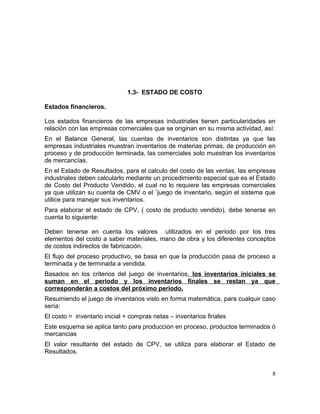 1.3- ESTADO DE COSTO
Estados financieros.
Los estados financieros de las empresas industriales tienen particularidades en
relación con las empresas comerciales que se originan en su misma actividad, así:
En el Balance General, las cuentas de inventarios son distintas ya que las
empresas industriales muestran inventarios de materias primas, de producción en
proceso y de producción terminada, las comerciales solo muestran los inventarios
de mercancías.
En el Estado de Resultados, para el calculo del costo de las ventas, las empresas
industriales deben calcularlo mediante un procedimiento especial que es el Estado
de Costo del Producto Vendido, el cual no lo requiere las empresas comerciales
ya que utilizan su cuenta de CMV o el ¨juego de inventario, según el sistema que
utilice para manejar sus inventarios.
Para elaborar el estado de CPV, ( costo de producto vendido), debe tenerse en
cuenta lo siguiente:
Deben tenerse en cuenta los valores utilizados en el periodo por los tres
elementos del costo a saber materiales, mano de obra y los diferentes conceptos
de costos indirectos de fabricación.
El flujo del proceso productivo, se basa en que la producción pasa de proceso a
terminada y de terminada a vendida.
Basados en los criterios del juego de inventarios, los inventarios iniciales se
suman en el periodo y los inventarios finales se restan ya que
corresponderán a costos del próximo periodo.
Resumiendo el juego de inventarios visto en forma matemática, para cualquir caso
sería:
El costo = inventario inicial + compras netas – inventarios finales
Este esquema se aplica tanto para produccion en proceso, productos terminados ó
mercancias
El valor resultante del estado de CPV, se utiliza para elaborar el Estado de
Resultados.
8
 
