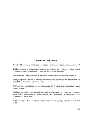 MATERIAL DE REPASO
1- Halle diferencias y similitudes entre costos estimados y costos estandarizados ?
2- Que ventajas y desventajas presenta un sistema de costos con datos reales
comparado con un sistema de costos con información estándar ?
3- Para cual o cuales elementos considera viable utilizar estandares ideales ?
4- Diga algunos factores a tenerse en cuenta para establecer los estándares de
cantidad en materiales y mano de obra.
5- Factores a considerar en los estándares de precios para materiales y para
mano de obra.
6- Haga un cuadro relacionando factores posibles por los cuales se presentan
variaciones, favorables o desfavorables, en materiales y mano de obra,
proponiendo correctivos.
7- Defina costos fijos, variables y semivariables y de ejemplos para una industria
textil
84
 