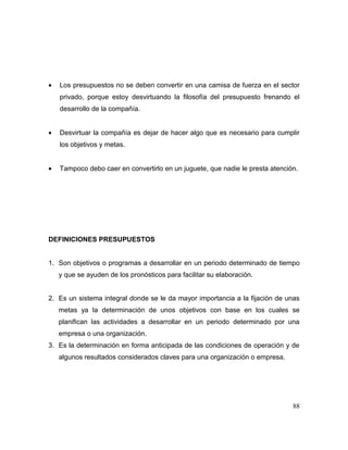 • Los presupuestos no se deben convertir en una camisa de fuerza en el sector
privado, porque estoy desvirtuando la filosofía del presupuesto frenando el
desarrollo de la compañía.
• Desvirtuar la compañía es dejar de hacer algo que es necesario para cumplir
los objetivos y metas.
• Tampoco debo caer en convertirlo en un juguete, que nadie le presta atención.
DEFINICIONES PRESUPUESTOS
1. Son objetivos o programas a desarrollar en un periodo determinado de tiempo
y que se ayuden de los pronósticos para facilitar su elaboración.
2. Es un sistema integral donde se le da mayor importancia a la fijación de unas
metas ya la determinación de unos objetivos con base en los cuales se
planifican las actividades a desarrollar en un periodo determinado por una
empresa o una organización.
3. Es la determinación en forma anticipada de las condiciones de operación y de
algunos resultados considerados claves para una organización o empresa.
88
 