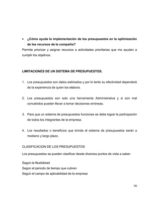 • ¿Cómo ayuda la implementación de los presupuestos en la optimización
de los recursos de la compañía?
Permite priorizar y asignar recursos a actividades prioritarias que me ayuden a
cumplir los objetivos.
LIMITACIONES DE UN SISTEMA DE PRESUPUESTOS.
1. Los presupuestos son datos estimados y por lo tanto su efectividad dependerá
de la experiencia de quien los elabora.
2. Los presupuestos son solo una herramienta Administrativa y si son mal
concebidos pueden llevar a tomar decisiones erróneas.
3. Para que un sistema de presupuestos funciones se debe lograr la participación
de todos los integrantes de la empresa.
4. Los resultados o beneficios que brinda el sistema de presupuestos serán a
mediano y largo plazo.
CLASIFICACION DE LOS PRESUPUESTOS
Los presupuestos se pueden clasificar desde diversos puntos de vista a saber:
Según la flexibilidad
Según el periodo de tiempo que cubren
Según el campo de aplicabilidad de la empresa
90
 