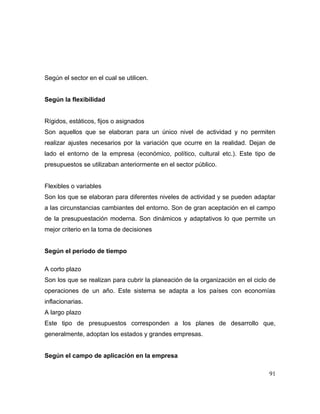 Según el sector en el cual se utilicen.
Según la flexibilidad
Rígidos, estáticos, fijos o asignados
Son aquellos que se elaboran para un único nivel de actividad y no permiten
realizar ajustes necesarios por la variación que ocurre en la realidad. Dejan de
lado el entorno de la empresa (económico, político, cultural etc.). Este tipo de
presupuestos se utilizaban anteriormente en el sector público.
Flexibles o variables
Son los que se elaboran para diferentes niveles de actividad y se pueden adaptar
a las circunstancias cambiantes del entorno. Son de gran aceptación en el campo
de la presupuestación moderna. Son dinámicos y adaptativos lo que permite un
mejor criterio en la toma de decisiones
Según el periodo de tiempo
A corto plazo
Son los que se realizan para cubrir la planeación de la organización en el ciclo de
operaciones de un año. Este sistema se adapta a los países con economías
inflacionarias.
A largo plazo
Este tipo de presupuestos corresponden a los planes de desarrollo que,
generalmente, adoptan los estados y grandes empresas.
Según el campo de aplicación en la empresa
91
 