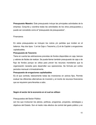 Presupuesto Maestro: Este presupuesto incluye las principales actividades de la
empresa. Conjunta y coordina todas las actividades de los otros presupuestos y
puede ser concebido como el "presupuesto de presupuestos".
Financieros
En estos presupuestos se incluyen los rubros y/o partidas que inciden en el
balance. Hay dos tipos: 1) el de Caja o Tesorería y 2) el de Capital o erogaciones
capitalizables.
Presupuesto de Tesorería
Tiene en cuenta las estimaciones previstas de fondos disponibles en caja, bancos
y valores de fáciles de realizar. Se puede llamar también presupuesto de caja o de
flujo de fondos porque se utiliza para prever los recursos monetarios que la
organización necesita para desarrollar sus operaciones. Se formula por cortos
periodos mensual o trimestralmente.
Presupuesto de erogaciones capitalizables
Es el que controla, básicamente todas las inversiones en activos fijos. Permite
evaluar las diferentes alternativas de inversión y el monto de recursos financieros
que se requieren para llevarlas a cabo.
Según el sector de la economía en el cual se utilizan
Presupuestos del Sector Público
son los que involucran los planes, políticas, programas, proyectos, estrategias y
objetivos del Estado. Son el medio más efectivo de control del gasto público y en
93
 
