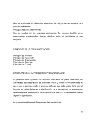 ellos se contempla las diferentes alternativas de asignación de recursos para
gastos e inversiones.
Presupuestos del Sector Privado
Son los usados por las empresas particulares,. Se conocen también como
presupuestos empresariales. Buscan planificar todas las actividades de una
empresa.
PRINCIPIOS DE LA PRESUPUESTACION
Principios de Previsión
Principios de Planeación
Principios de Organización
Principios de Dirección
Principios de Control
.
DIFICULTADES EN EL PROCESO DE PRESUPUESTACIÓN
La gerencia debe organizar sus recursos financieros, si quiere desarrollar sus
actividades, establecer bases de operación sólidas y contar con los elementos de
apoyo que le permitan medir el grado de esfuerzo que cada unidad tiene para el
logro de las metas fijadas por la alta dirección y a la vez precisar los recursos que
deben asignarse a las distintas dependencias que directa o indirectamente ayudan
al plan de operaciones.
La presupuestación puede fracasar por diversas razones:
94
 
